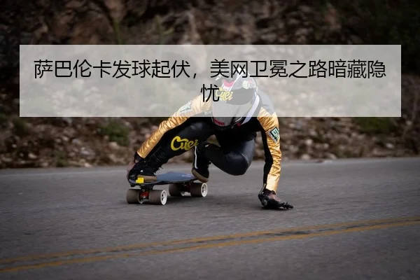 萨巴伦卡发球起伏，美网卫冕之路暗藏隐忧